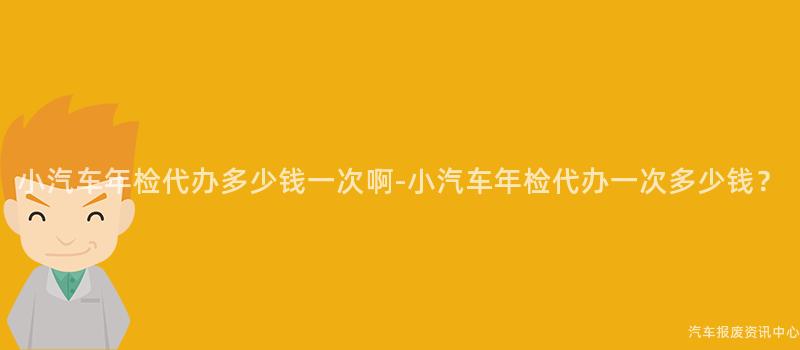小汽车年检代办多少钱一次啊-小汽车年检代办一次多少钱？