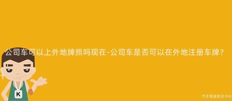 公司车可以上外地牌照吗现在-公司车是否可以在外地注册车牌？