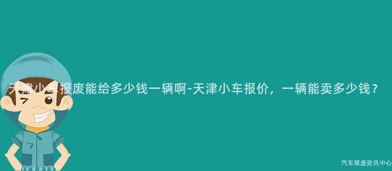 天津小车报废能给多少钱一辆啊-天津小车报价，一辆能卖多少钱？