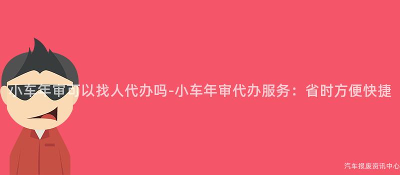 小车年审可以找人代办吗-小车年审代办服务：省时方便快捷