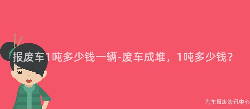 报废车1吨多少钱一辆-废车成堆，1吨多少钱？
