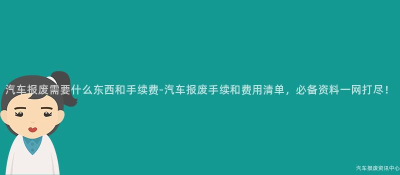 汽车报废需要什么东西和手续费-汽车报废手续和费用清单，必备资料一网打尽！