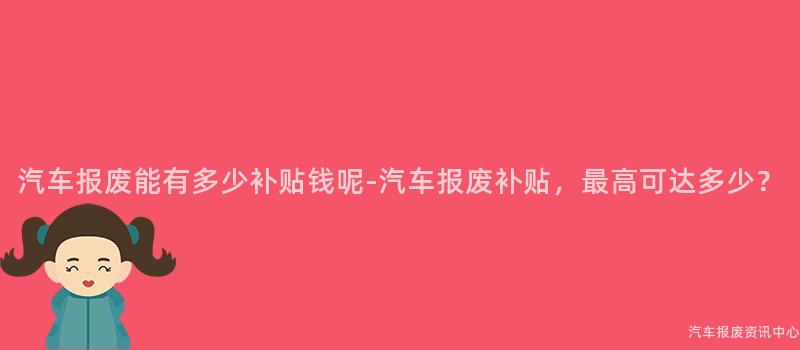 汽车报废能有多少补贴钱呢-汽车报废补贴，最高可达多少？