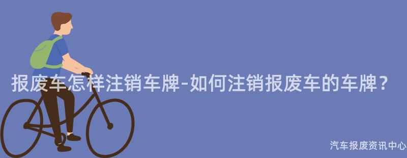 报废车怎样注销车牌-如何注销报废车的车牌？