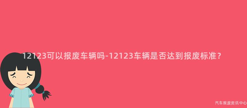 12123可以报废车辆吗-12123车辆是否达到报废标准？