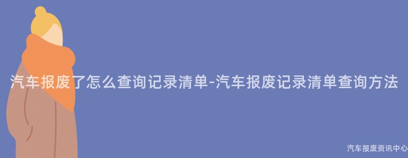 汽车报废了怎么查询记录清单-汽车报废记录清单查询方法