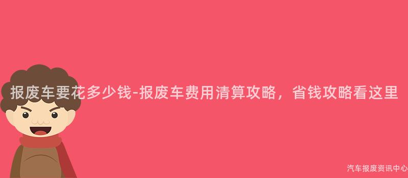 报废车要花多少钱-报废车费用清算攻略，省钱攻略看这里