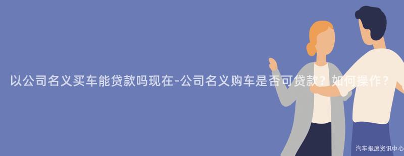 以公司名义买车能贷款吗现在-公司名义购车是否可贷款？如何操作？