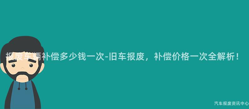 报废车辆补偿多少钱一次-旧车报废，补偿价格一次全解析！