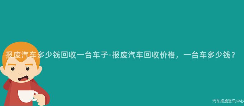 报废汽车多少钱回收一台车子-报废汽车回收价格，一台车多少钱？