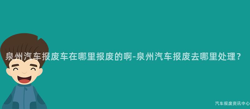 泉州汽车报废车在哪里报废的啊-泉州汽车报废去哪里处理？
