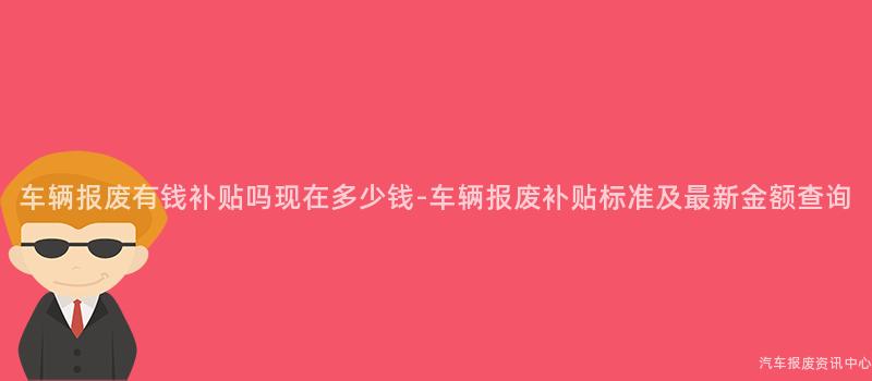 车辆报废有钱补贴吗现在多少钱-车辆报废补贴标准及最新金额查询