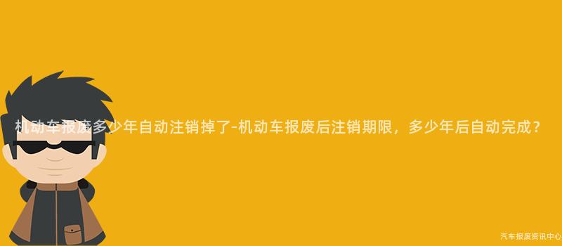 机动车报废多少年自动注销掉了-机动车报废后注销期限，多少年后自动完成？