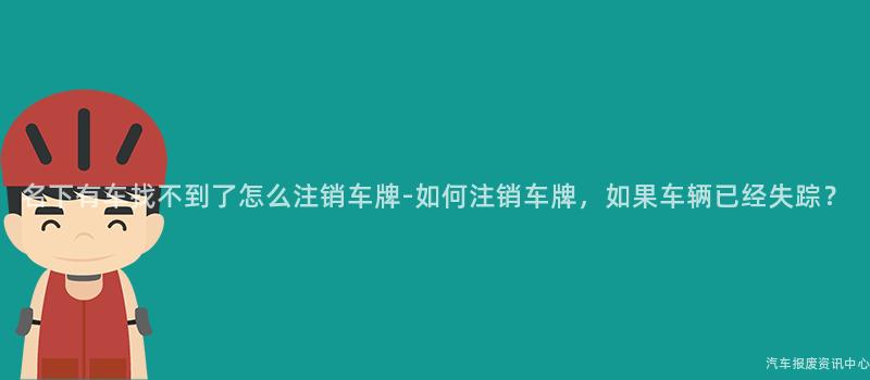 名下有车找不到了怎么注销车牌-如何注销车牌，如果车辆已经失踪？