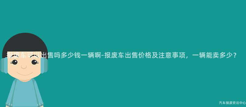 报废车可以出售吗多少钱一辆啊-报废车出售价格及注意事项，一辆能卖多少？