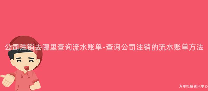 公司注销去哪里查询流水账单-查询公司注销的流水账单方法