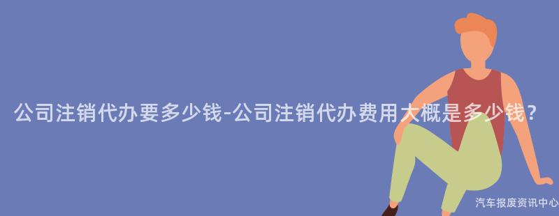 公司注销代办要多少钱-公司注销代办费用大概是多少钱？