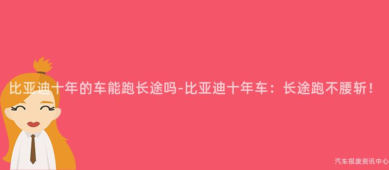 比亚迪十年的车能跑长途吗-比亚迪十年车：长途跑不腰斩！