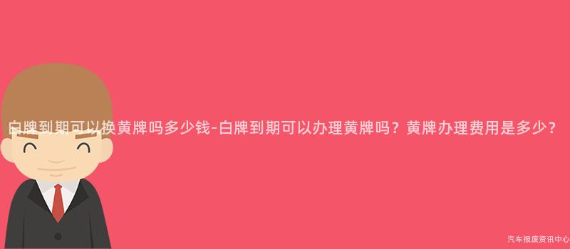 白牌到期可以换黄牌吗多少钱-白牌到期可以办理黄牌吗？黄牌办理费用是多少？