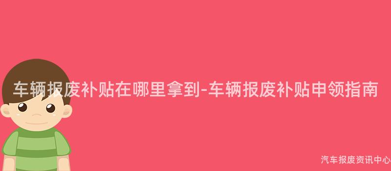 车辆报废补贴在哪里拿到-车辆报废补贴申领指南
