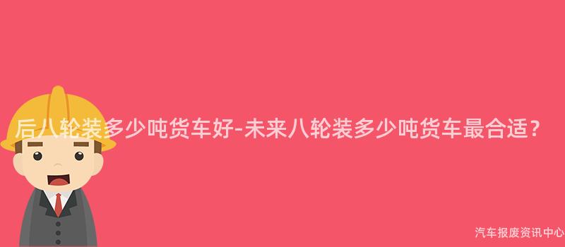 后八轮装多少吨货车好-未来八轮装多少吨货车最合适？