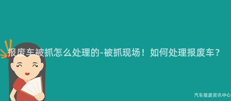 报废车被抓怎么处理的-被抓现场！如何处理报废车？