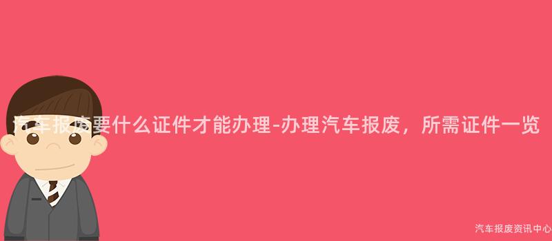 汽车报废要什么证件才能办理-办理汽车报废，所需证件一览