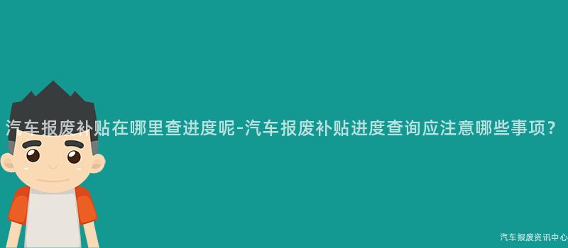 汽车报废补贴在哪里查进度呢-汽车报废补贴进度查询应注意哪些事项？
