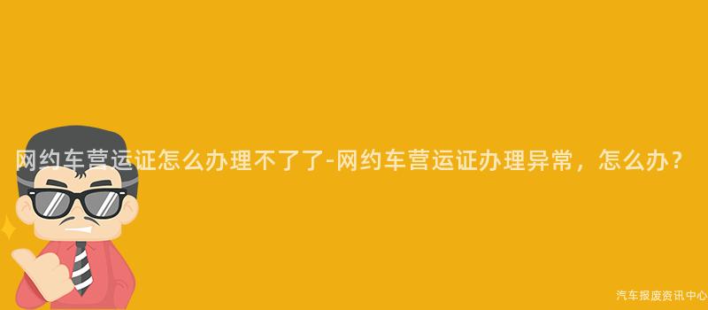 网约车营运证怎么办理不了了-网约车营运证办理异常，怎么办？
