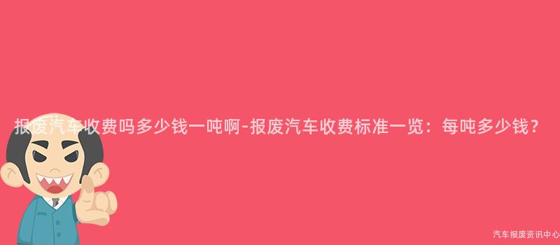 报废汽车收费吗多少钱一吨啊-报废汽车收费标准一览：每吨多少钱？