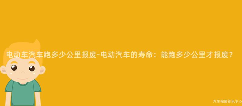 电动车汽车跑多少公里报废-电动汽车的寿命：能跑多少公里才报废？