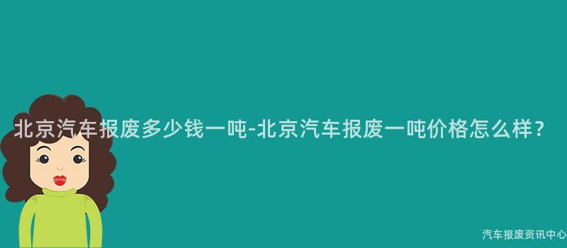 北京汽车报废多少钱一吨-北京汽车报废一吨价格怎么样？