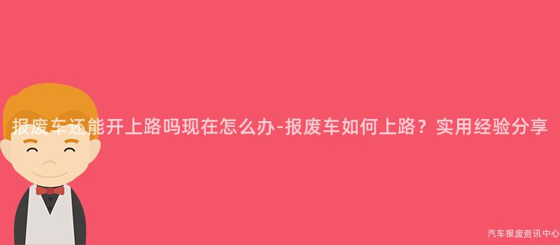 报废车还能开上路吗现在怎么办-报废车如何上路？实用经验分享