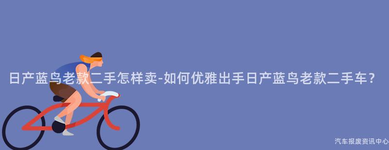 日产蓝鸟老款二手怎样卖-如何优雅出手日产蓝鸟老款二手车？