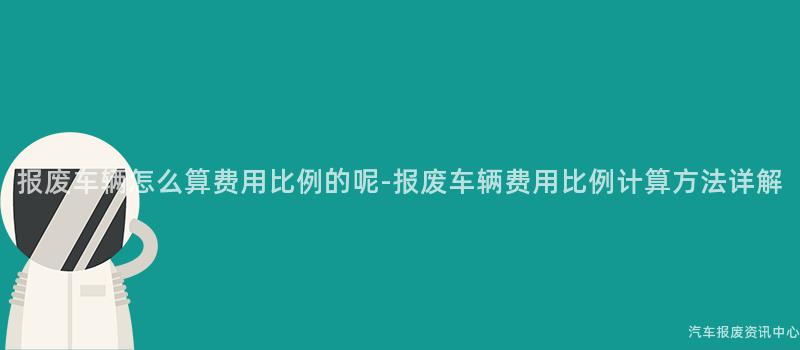 报废车辆怎么算费用比例的呢-报废车辆费用比例计算方法详解