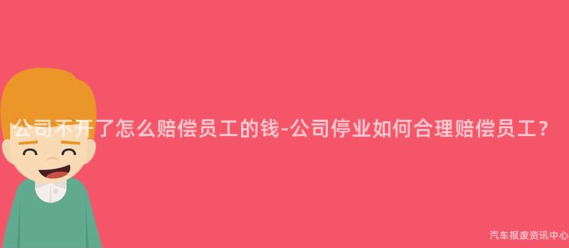 公司不开了怎么赔偿员工的钱-公司停业如何合理赔偿员工？