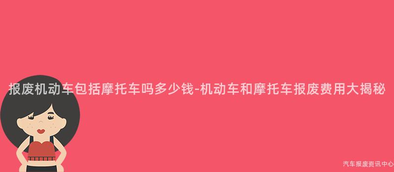 报废机动车包括摩托车吗多少钱-机动车和摩托车报废费用大揭秘