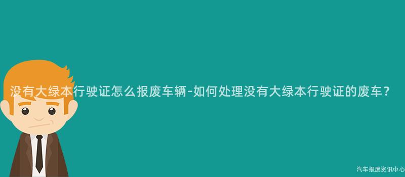 没有大绿本行驶证怎么报废车辆-如何处理没有大绿本行驶证的废车？