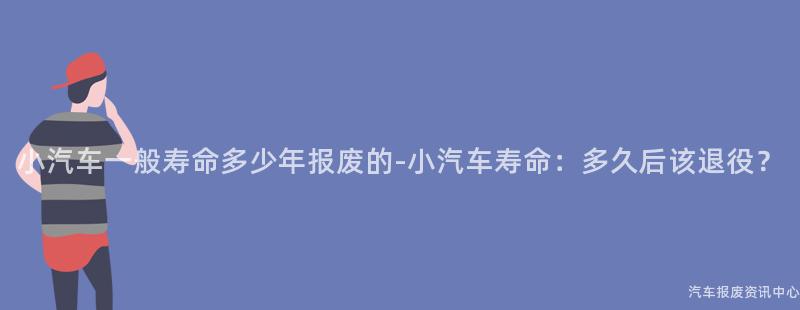小汽车一般寿命多少年报废的-小汽车寿命：多久后该退役？