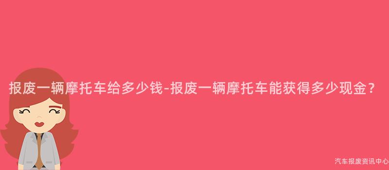 报废一辆摩托车给多少钱-报废一辆摩托车能获得多少现金？