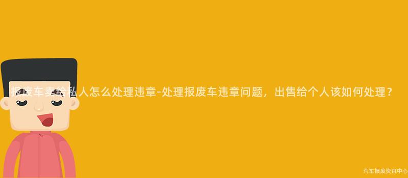 报废车卖给私人怎么处理违章-处理报废车违章问题，出售给个人该如何处理？