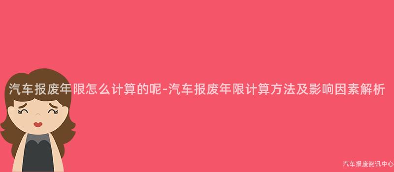 汽车报废年限怎么计算的呢-汽车报废年限计算方法及影响因素解析