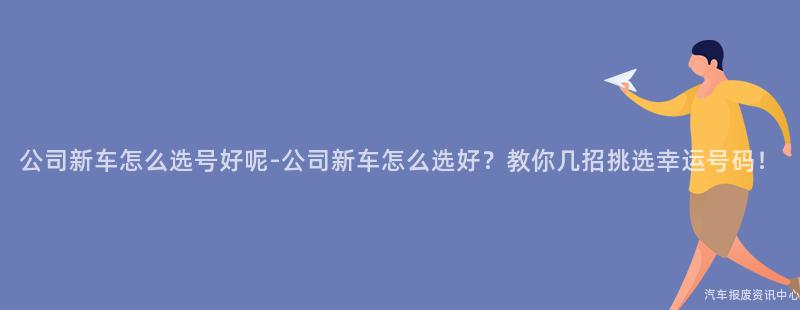 公司新车怎么选号好呢-公司新车怎么选好？教你几招挑选幸运号码！