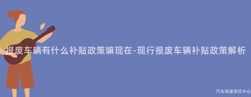 报废车辆有什么补贴政策嘛现在-现行报废车辆补贴政策解析