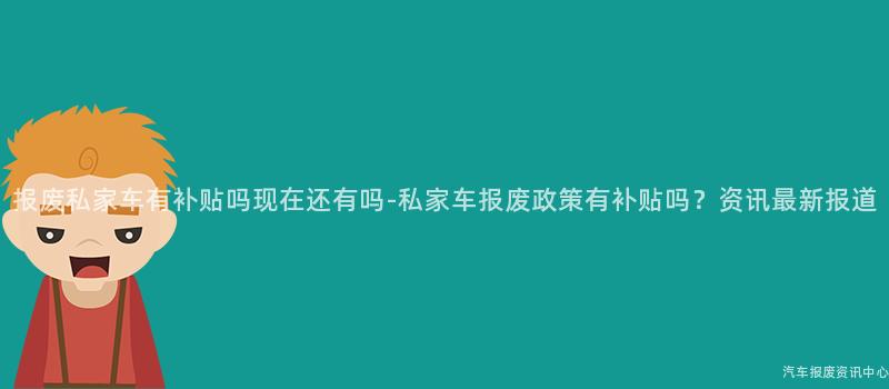 报废私家车有补贴吗现在还有吗-私家车报废政策有补贴吗？资讯最新报道