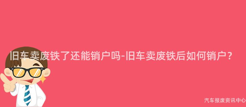 旧车卖废铁了还能销户吗-旧车卖废铁后如何销户？