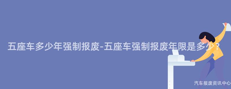 五座车多少年强制报废-五座车强制报废年限是多少？