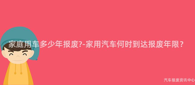 家庭用车多少年报废?-家用汽车何时到达报废年限？