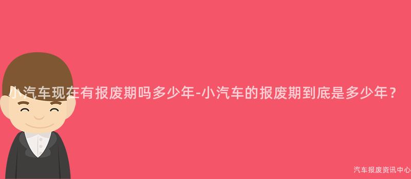 小汽车现在有报废期吗多少年-小汽车的报废期到底是多少年？