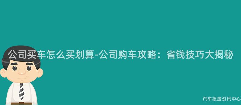 公司买车怎么买划算-公司购车攻略：省钱技巧大揭秘